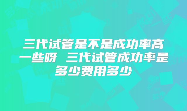 三代试管是不是成功率高一些呀 三代试管成功率是多少费用多少