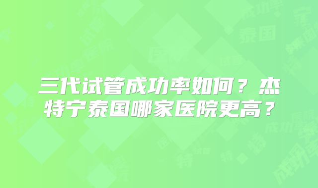三代试管成功率如何？杰特宁泰国哪家医院更高？