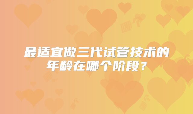 最适宜做三代试管技术的年龄在哪个阶段?