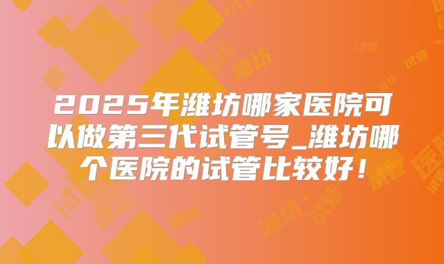 2025年潍坊哪家医院可以做第三代试管号_潍坊哪个医院的试管比较好!