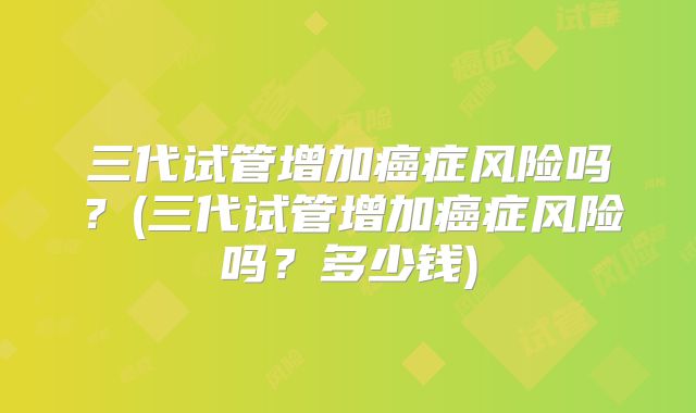 三代试管增加癌症风险吗？(三代试管增加癌症风险吗？多少钱)