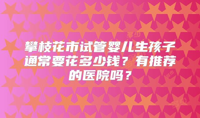 攀枝花市试管婴儿生孩子通常要花多少钱?有推荐的医院吗?