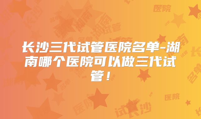 长沙三代试管医院名单-湖南哪个医院可以做三代试管！