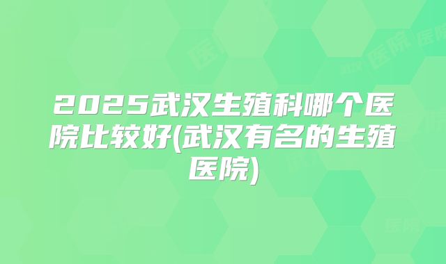 2025武汉生殖科哪个医院比较好(武汉有名的生殖医院)