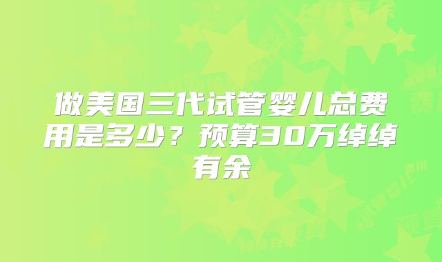 做美国三代试管婴儿总费用是多少？预算30万绰绰有余