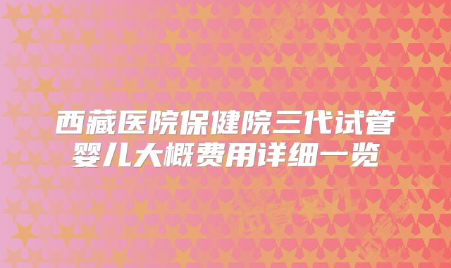 西藏医院保健院三代试管婴儿大概费用详细一览