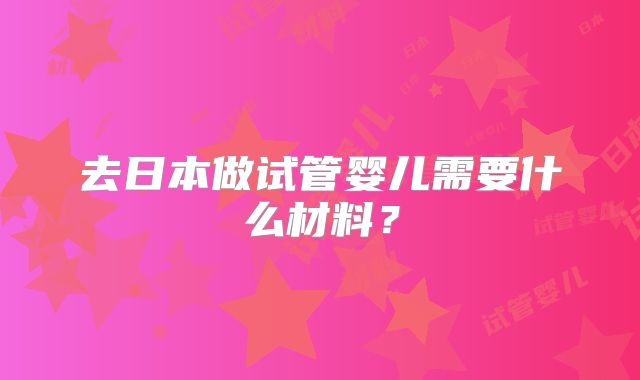 去日本做试管婴儿需要什么材料？