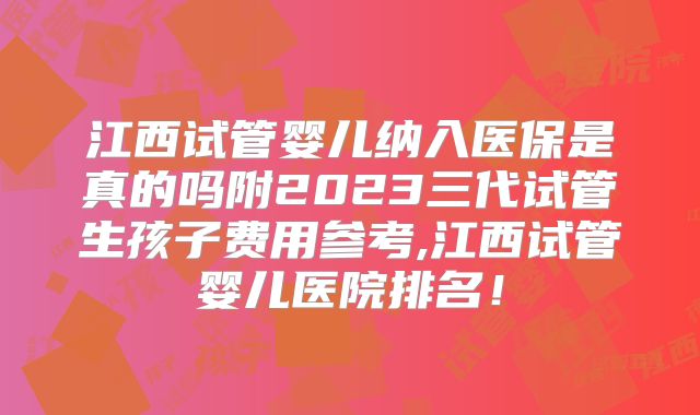 江西试管婴儿纳入医保是真的吗附2023三代试管生孩子费用参考,江西试管婴儿医院排名！