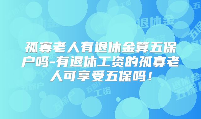 孤寡老人有退休金算五保户吗-有退休工资的孤寡老人可享受五保吗!
