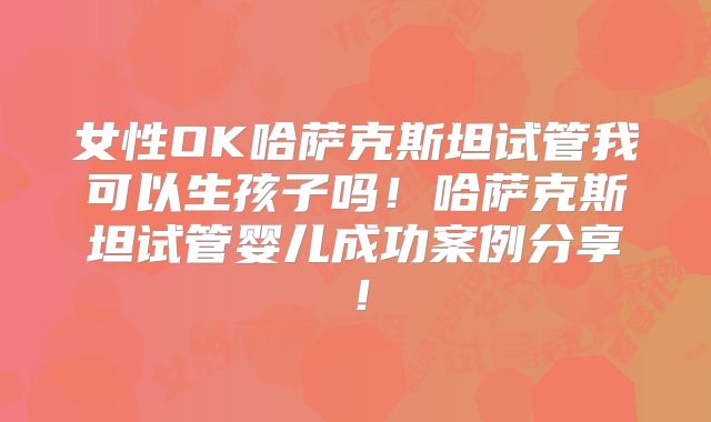 女性OK哈萨克斯坦试管我可以生孩子吗！哈萨克斯坦试管婴儿成功案例分享！