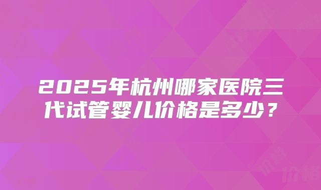 2025年杭州哪家医院三代试管婴儿价格是多少？