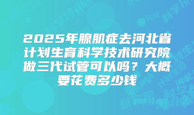 2025年腺肌症去河北省计划生育科学技术研究院做三代试管可以吗?大概要花费多少钱