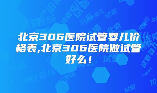 北京306医院试管婴儿价格表,北京306医院做试管好么!