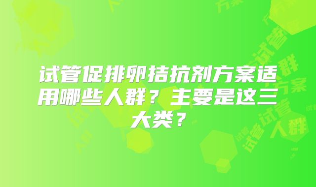 试管促排卵拮抗剂方案适用哪些人群？主要是这三大类？