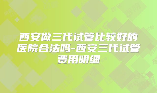 西安做三代试管比较好的医院合法吗-西安三代试管费用明细