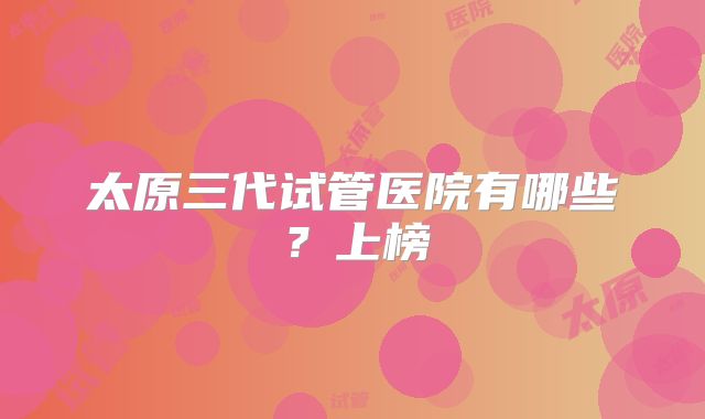 太原三代试管医院有哪些？上榜