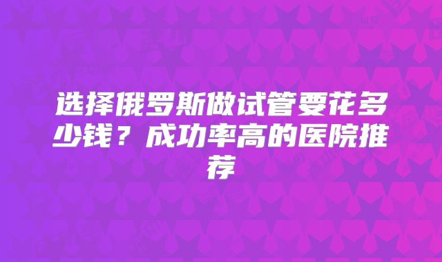 选择俄罗斯做试管要花多少钱？成功率高的医院推荐