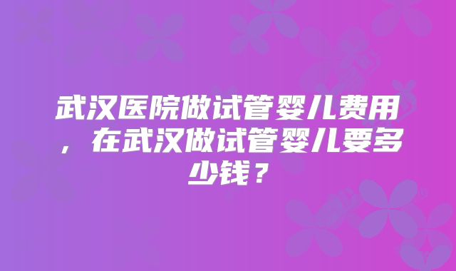 武汉医院做试管婴儿费用，在武汉做试管婴儿要多少钱？