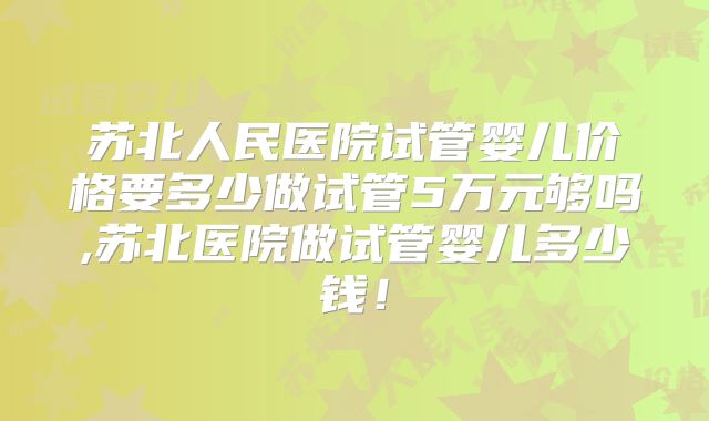 苏北人民医院试管婴儿价格要多少做试管5万元够吗,苏北医院做试管婴儿多少钱！