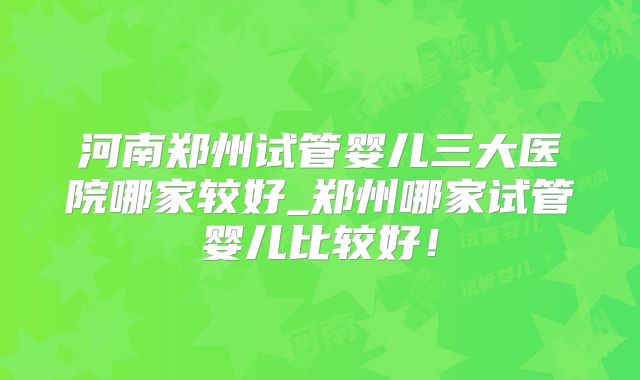 河南郑州试管婴儿三大医院哪家较好_郑州哪家试管婴儿比较好!