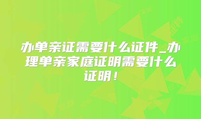 办单亲证需要什么证件_办理单亲家庭证明需要什么证明！
