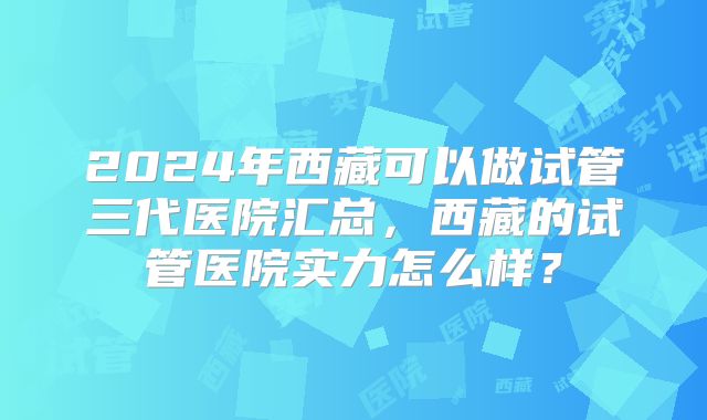 2024年西藏可以做试管三代医院汇总，西藏的试管医院实力怎么样？