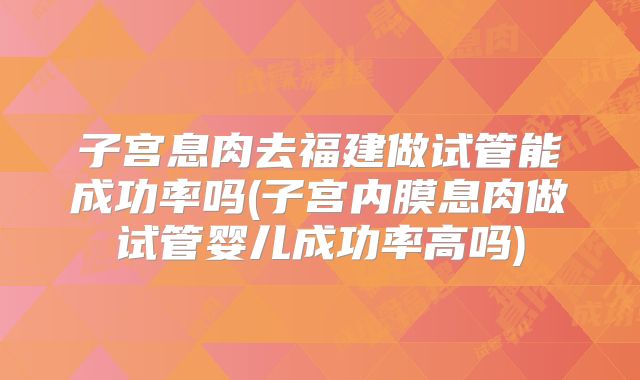 子宫息肉去福建做试管能成功率吗(子宫内膜息肉做试管婴儿成功率高吗)