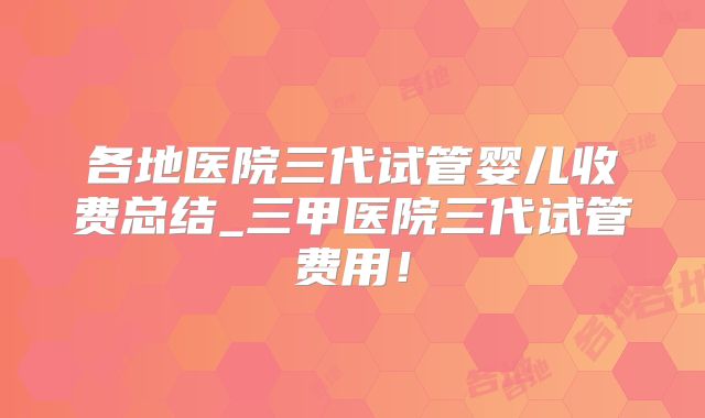 各地医院三代试管婴儿收费总结_三甲医院三代试管费用！