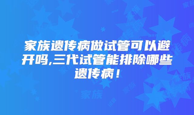 家族遗传病做试管可以避开吗,三代试管能排除哪些遗传病！