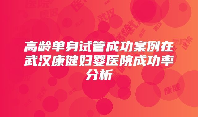 高龄单身试管成功案例在武汉康健妇婴医院成功率分析