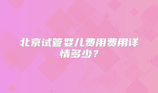北京试管婴儿费用费用详情多少？