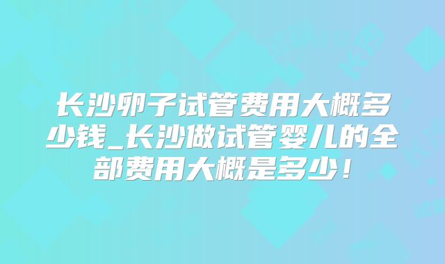 长沙卵子试管费用大概多少钱_长沙做试管婴儿的全部费用大概是多少！