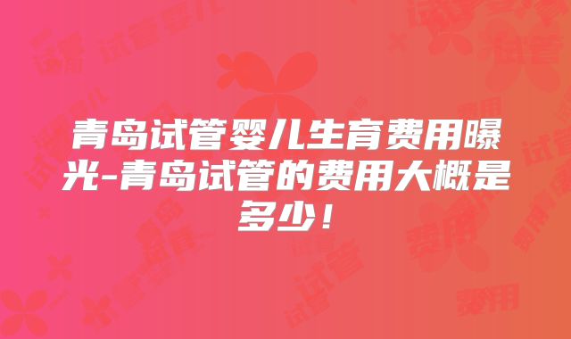 青岛试管婴儿生育费用曝光-青岛试管的费用大概是多少!