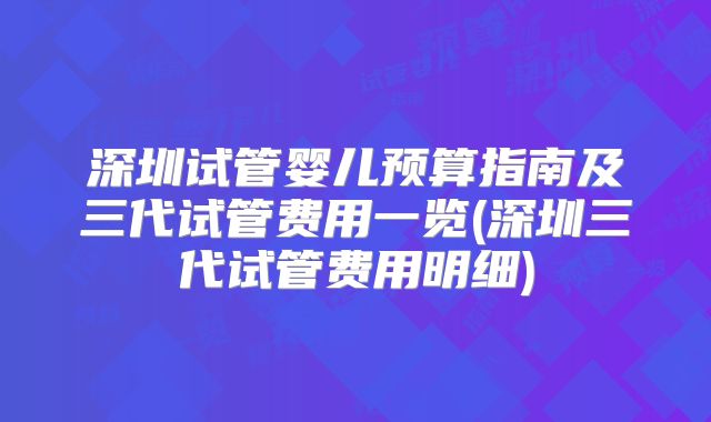 深圳试管婴儿预算指南及三代试管费用一览(深圳三代试管费用明细)