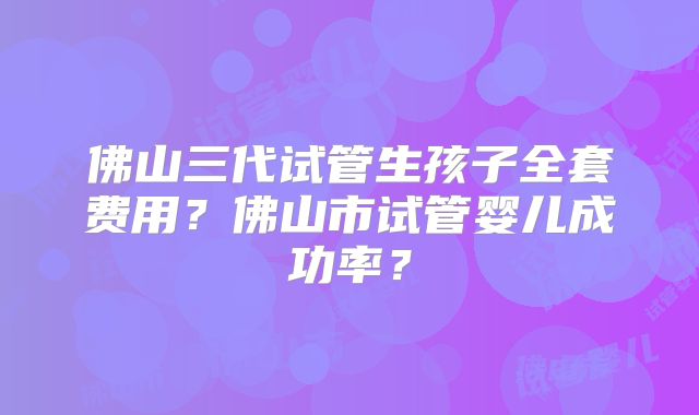 佛山三代试管生孩子全套费用？佛山市试管婴儿成功率？