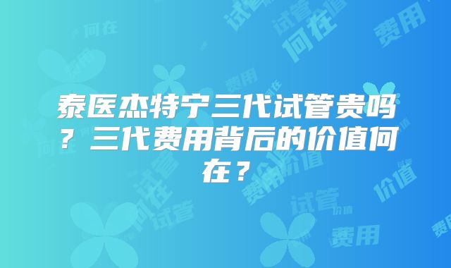 泰医杰特宁三代试管贵吗?三代费用背后的价值何在?