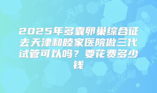 2025年多囊卵巢综合征去天津和睦家医院做三代试管可以吗？要花费多少钱