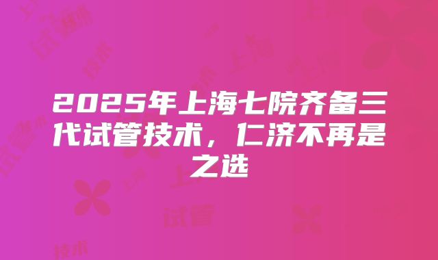 2025年上海七院齐备三代试管技术,仁济不再是之选