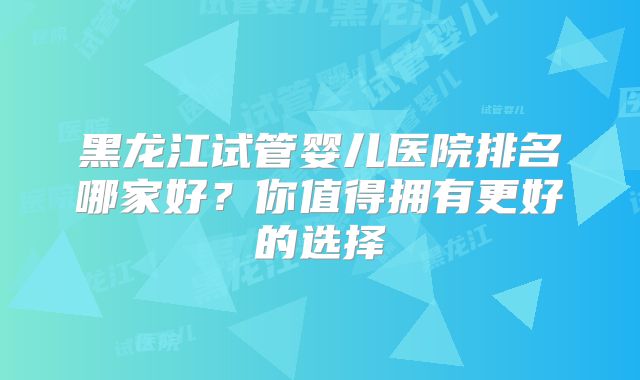 黑龙江试管婴儿医院排名哪家好？你值得拥有更好的选择