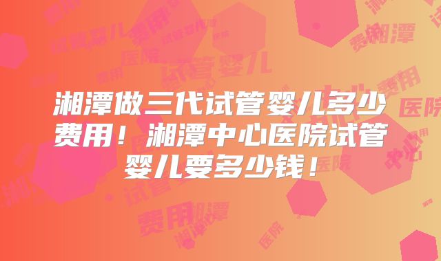湘潭做三代试管婴儿多少费用！湘潭中心医院试管婴儿要多少钱！