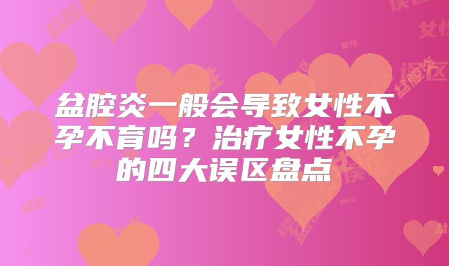 盆腔炎一般会导致女性不孕不育吗？治疗女性不孕的四大误区盘点