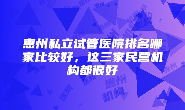 惠州私立试管医院排名哪家比较好，这三家民营机构都很好