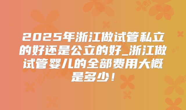 2025年浙江做试管私立的好还是公立的好_浙江做试管婴儿的全部费用大概是多少!