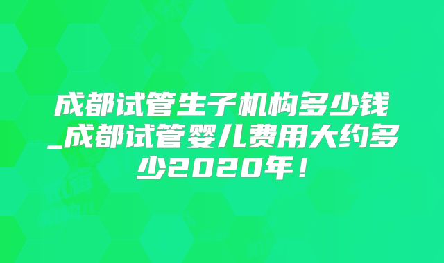 成都试管生子机构多少钱_成都试管婴儿费用大约多少2020年!