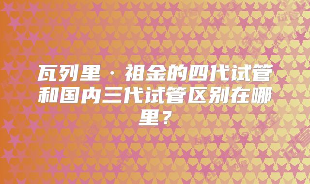 瓦列里·祖金的四代试管和国内三代试管区别在哪里？