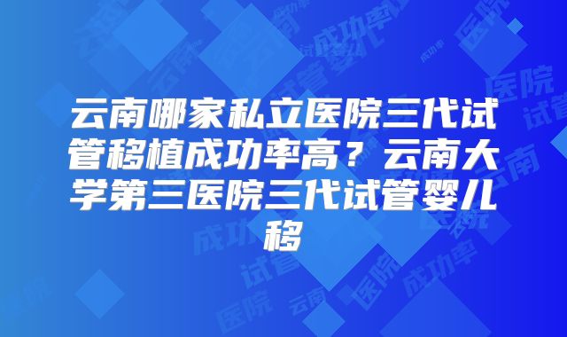 云南哪家私立医院三代试管移植成功率高？云南大学第三医院三代试管婴儿移