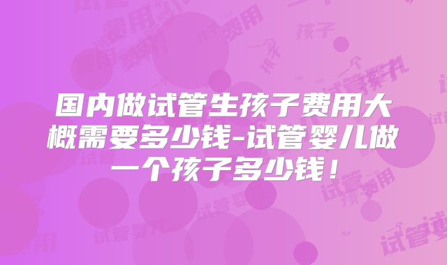 国内做试管生孩子费用大概需要多少钱-试管婴儿做一个孩子多少钱！
