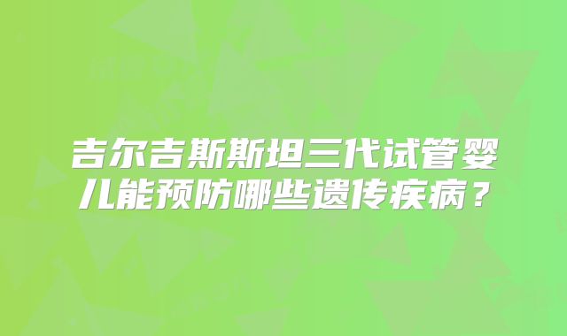 吉尔吉斯斯坦三代试管婴儿能预防哪些遗传疾病?