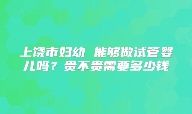 上饶市妇幼 能够做试管婴儿吗?贵不贵需要多少钱