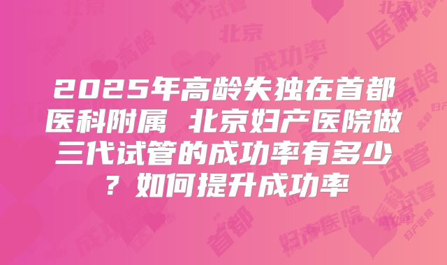 2025年高龄失独在首都医科附属 北京妇产医院做三代试管的成功率有多少？如何提升成功率